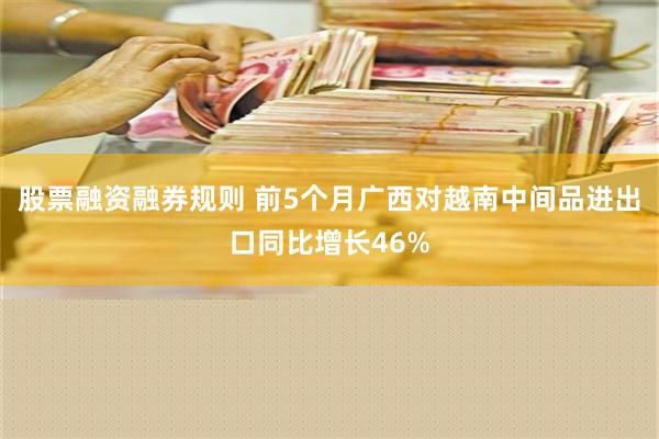 股票融资融券规则 前5个月广西对越南中间品进出口同比增长46%