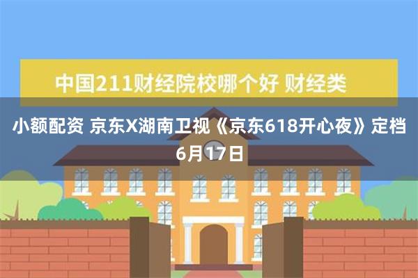 小额配资 京东X湖南卫视《京东618开心夜》定档6月17日