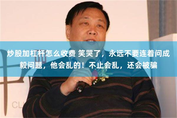 炒股加杠杆怎么收费 笑哭了，永远不要连着问成毅问题，他会乱的！不止会乱，还会被骗