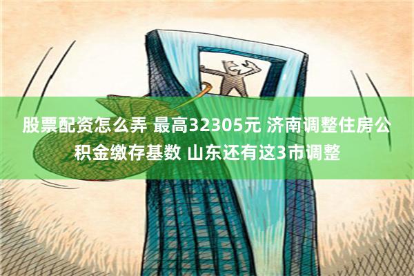 股票配资怎么弄 最高32305元 济南调整住房公积金缴存基数 山东还有这3市调整