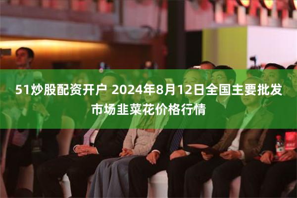 51炒股配资开户 2024年8月12日全国主要批发市场韭菜花价格行情