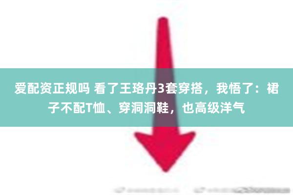 爱配资正规吗 看了王珞丹3套穿搭，我悟了：裙子不配T恤、穿洞洞鞋，也高级洋气