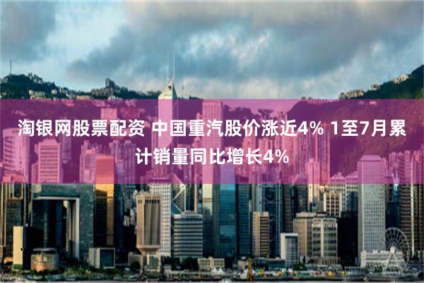 淘银网股票配资 中国重汽股价涨近4% 1至7月累计销量同比增长4%