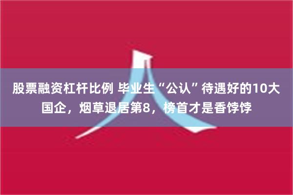 股票融资杠杆比例 毕业生“公认”待遇好的10大国企，烟草退居第8，榜首才是香饽饽