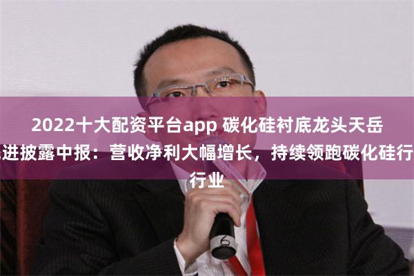 2022十大配资平台app 碳化硅衬底龙头天岳先进披露中报：营收净利大幅增长，持续领跑碳化硅行业