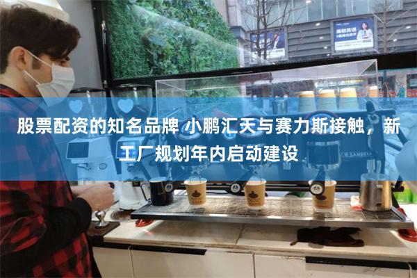 股票配资的知名品牌 小鹏汇天与赛力斯接触，新工厂规划年内启动建设