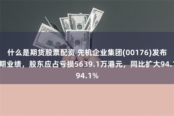 什么是期货股票配资 先机企业集团(00176)发布中期业绩，股东应占亏损5639.1万港元，同比扩大94.1%