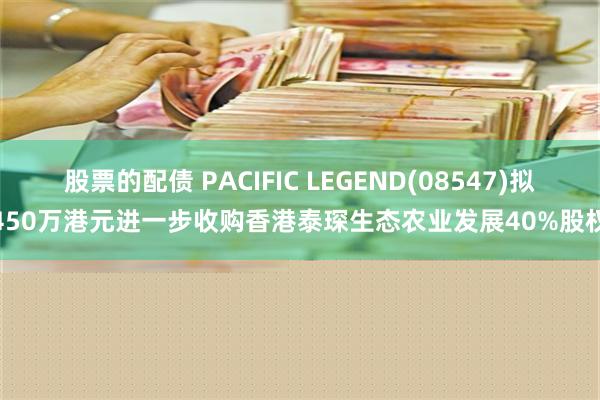 股票的配债 PACIFIC LEGEND(08547)拟450万港元进一步收购香港泰琛生态农业发展40%股权