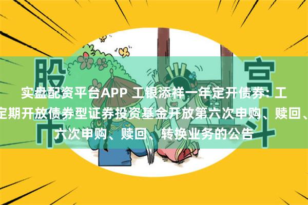 实盘配资平台APP 工银添祥一年定开债券: 工银瑞信添祥一年定期开放债券型证券投资基金开放第六次申购、赎回、转换业务的公告