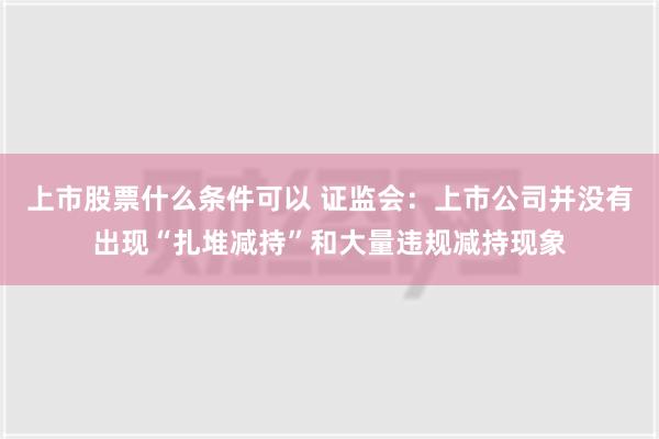 上市股票什么条件可以 证监会：上市公司并没有出现“扎堆减持”和大量违规减持现象