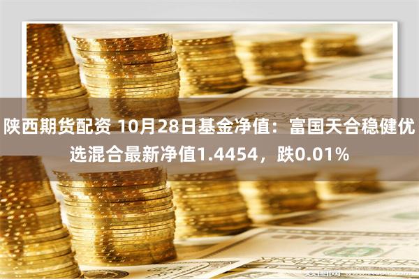 陕西期货配资 10月28日基金净值：富国天合稳健优选混合最新净值1.4454，跌0.01%