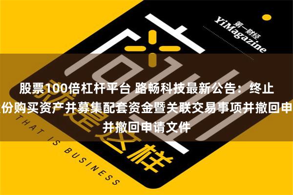 股票100倍杠杆平台 路畅科技最新公告：终止发行股份购买资产并募集配套资金暨关联交易事项并撤回申请文件